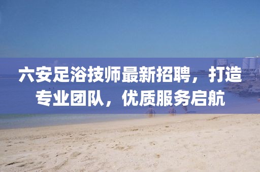 六安足浴技师最新招聘，打造专业团队，优质服务启航