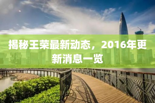 揭秘王荣最新动态，2016年更新消息一览