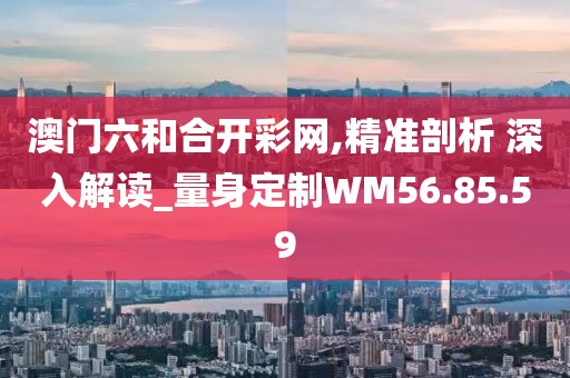 澳门六和合开彩网,精准剖析 深入解读_量身定制WM56.85.59