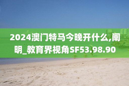 2024澳门特马今晚开什么,阐明_教育界视角SF53.98.90