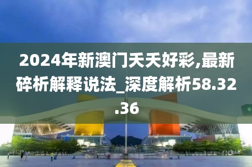 2024年新澳门夭夭好彩,最新碎析解释说法_深度解析58.32.36