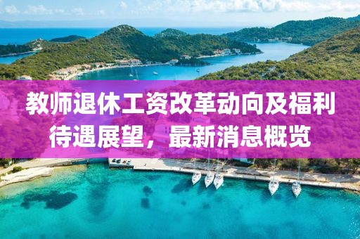 教师退休工资改革动向及福利待遇展望，最新消息概览