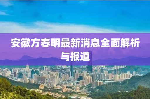安徽方春明最新消息全面解析与报道