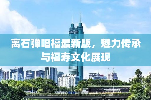 离石弹唱福最新版，魅力传承与福寿文化展现