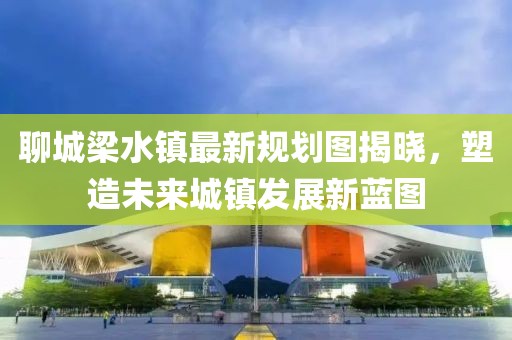 聊城梁水镇最新规划图揭晓，塑造未来城镇发展新蓝图