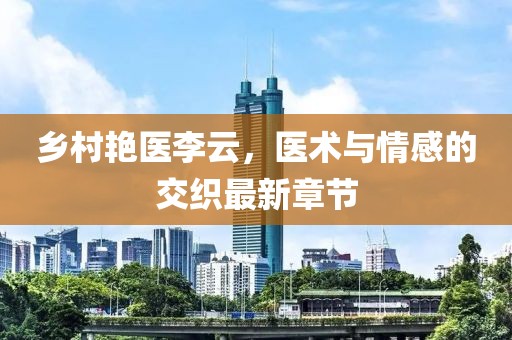 乡村艳医李云，医术与情感的交织最新章节