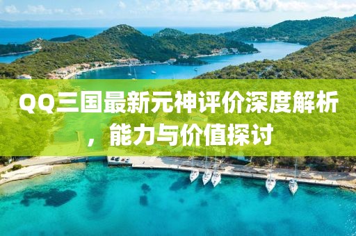 QQ三国最新元神评价深度解析，能力与价值探讨