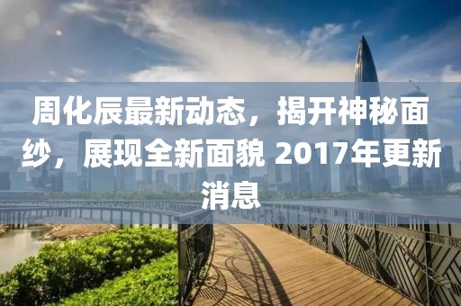 周化辰最新动态，揭开神秘面纱，展现全新面貌 2017年更新消息