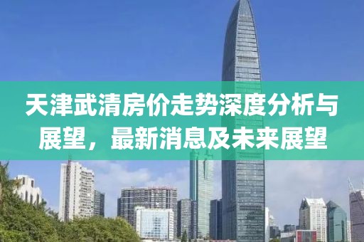 天津武清房价走势深度分析与展望，最新消息及未来展望