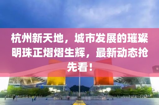 杭州新天地，城市发展的璀璨明珠正熠熠生辉，最新动态抢先看！