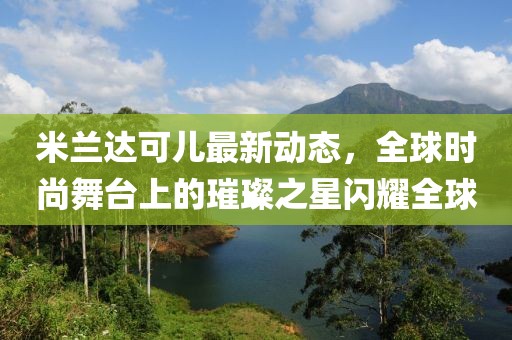 米兰达可儿最新动态，全球时尚舞台上的璀璨之星闪耀全球