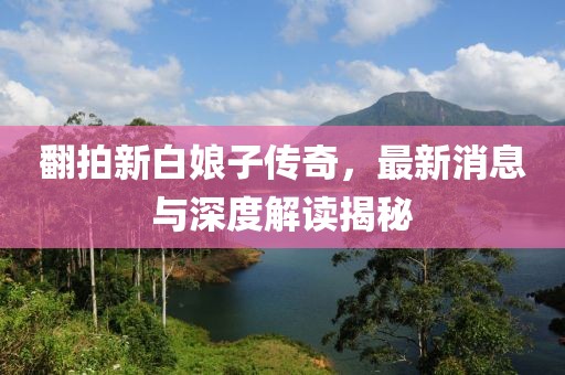 翻拍新白娘子传奇，最新消息与深度解读揭秘