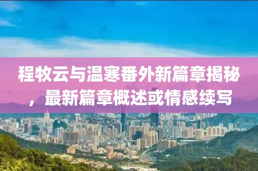 程牧云与温寒番外新篇章揭秘，最新篇章概述或情感续写