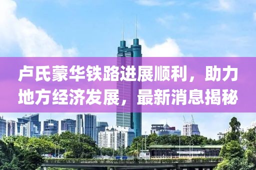 卢氏蒙华铁路进展顺利，助力地方经济发展，最新消息揭秘