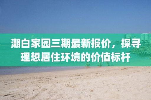 潮白家园三期最新报价，探寻理想居住环境的价值标杆