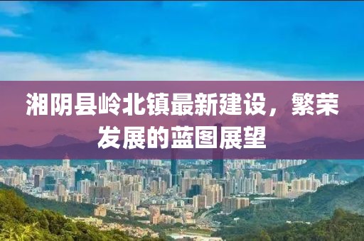 湘阴县岭北镇最新建设，繁荣发展的蓝图展望