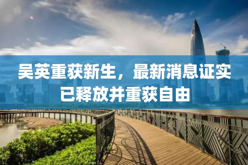 吴英重获新生，最新消息证实已释放并重获自由