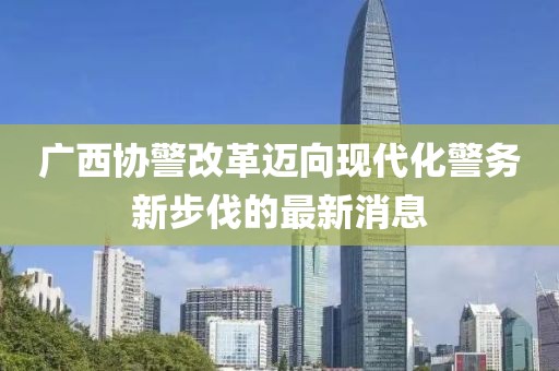 广西协警改革迈向现代化警务新步伐的最新消息