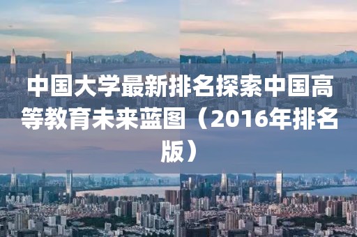 中国大学最新排名探索中国高等教育未来蓝图（2016年排名版）