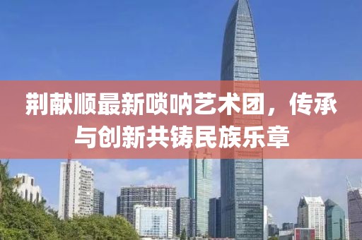荆献顺最新唢呐艺术团，传承与创新共铸民族乐章