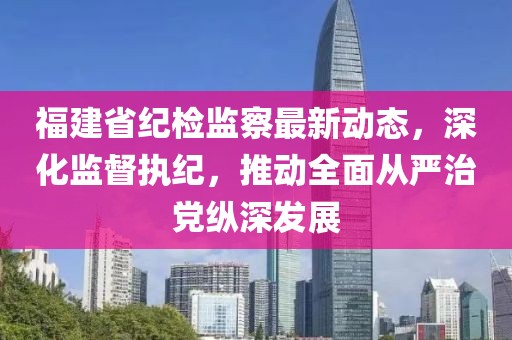 福建省纪检监察最新动态，深化监督执纪，推动全面从严治党纵深发展