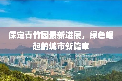 保定青竹园最新进展，绿色崛起的城市新篇章