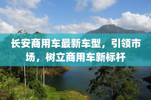 长安商用车最新车型，引领市场，树立商用车新标杆
