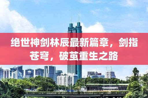 绝世神剑林辰最新篇章，剑指苍穹，破茧重生之路