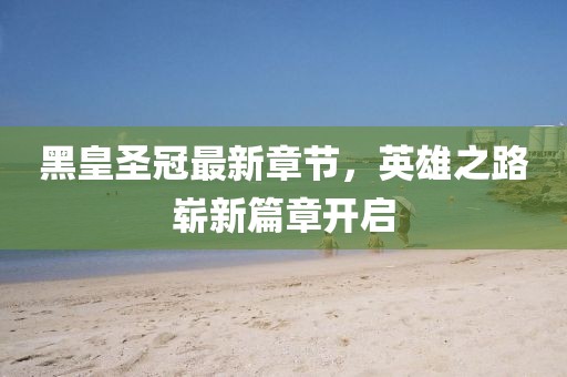 黑皇圣冠最新章节，英雄之路崭新篇章开启
