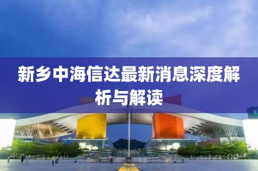 新乡中海信达最新消息深度解析与解读