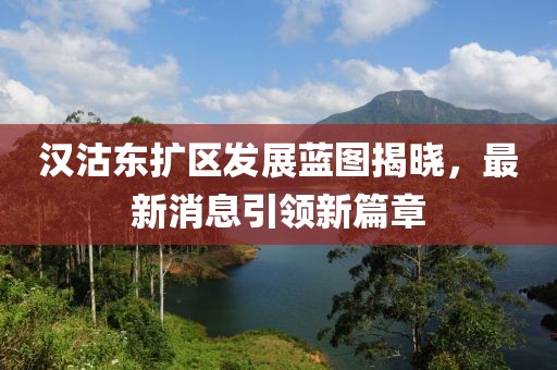 汉沽东扩区发展蓝图揭晓，最新消息引领新篇章
