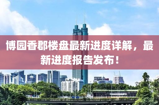 博园香郡楼盘最新进度详解，最新进度报告发布！