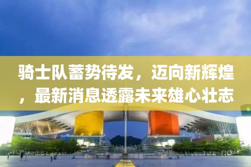 骑士队蓄势待发，迈向新辉煌，最新消息透露未来雄心壮志