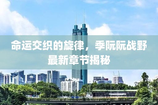 命运交织的旋律，季阮阮战野最新章节揭秘