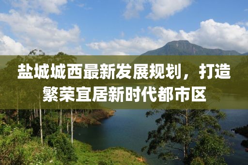 盐城城西最新发展规划，打造繁荣宜居新时代都市区