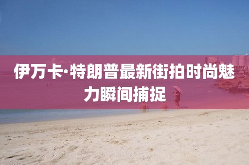 伊万卡·特朗普最新街拍时尚魅力瞬间捕捉