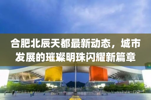 合肥北辰天都最新动态，城市发展的璀璨明珠闪耀新篇章