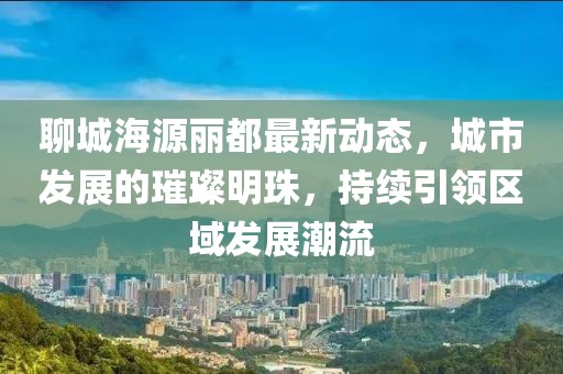聊城海源丽都最新动态，城市发展的璀璨明珠，持续引领区域发展潮流