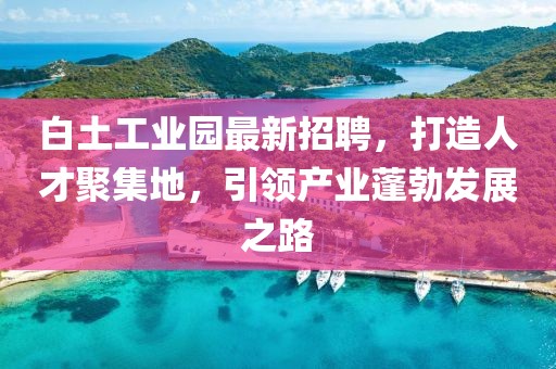 白土工业园最新招聘，打造人才聚集地，引领产业蓬勃发展之路