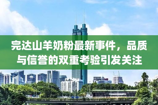 完达山羊奶粉最新事件，品质与信誉的双重考验引发关注
