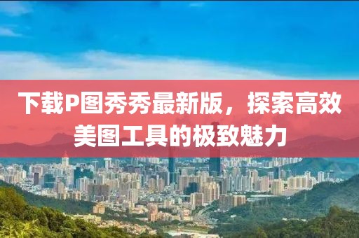 下载P图秀秀最新版，探索高效美图工具的极致魅力