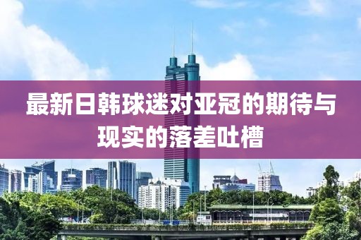 最新日韩球迷对亚冠的期待与现实的落差吐槽