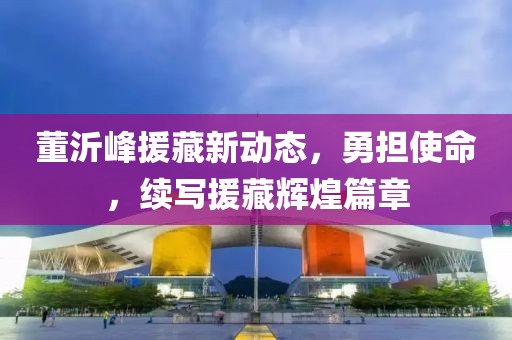 董沂峰援藏新动态，勇担使命，续写援藏辉煌篇章