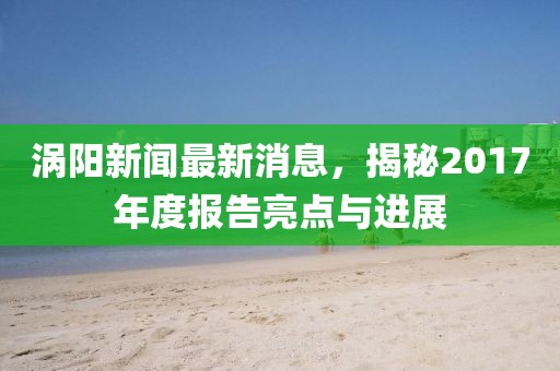 涡阳新闻最新消息，揭秘2017年度报告亮点与进展