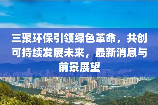 三聚环保引领绿色革命，共创可持续发展未来，最新消息与前景展望