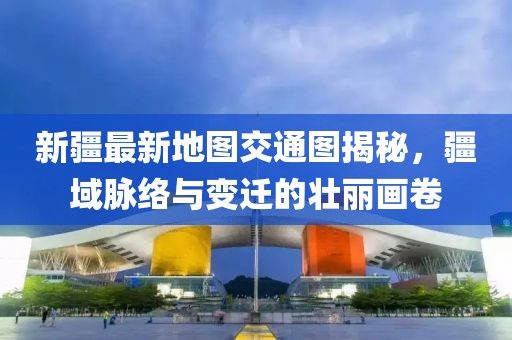 新疆最新地图交通图揭秘，疆域脉络与变迁的壮丽画卷
