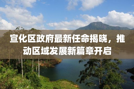 宣化区政府最新任命揭晓，推动区域发展新篇章开启
