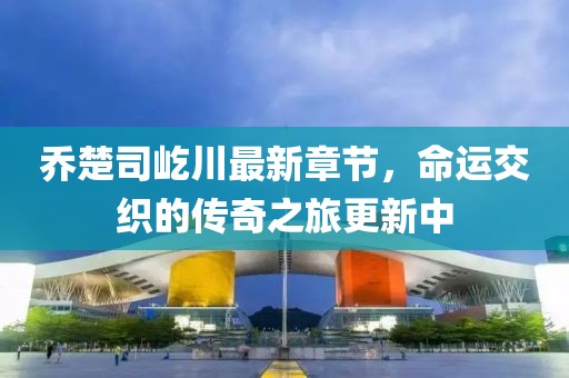 乔楚司屹川最新章节，命运交织的传奇之旅更新中