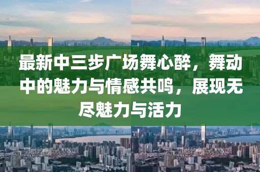 最新中三步广场舞心醉，舞动中的魅力与情感共鸣，展现无尽魅力与活力
