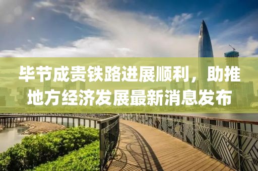 毕节成贵铁路进展顺利，助推地方经济发展最新消息发布